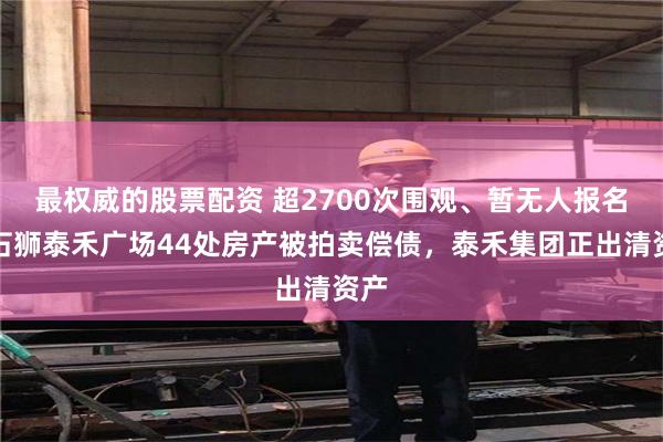 最权威的股票配资 超2700次围观、暂无人报名，石狮泰禾广场44处房产被拍卖偿债，泰禾集团正出清资产