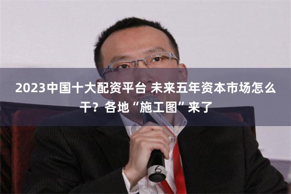 2023中国十大配资平台 未来五年资本市场怎么干？各地“施工图”来了