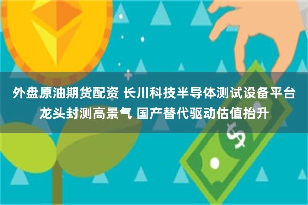 外盘原油期货配资 长川科技半导体测试设备平台龙头封测高景气 国产替代驱动估值抬升